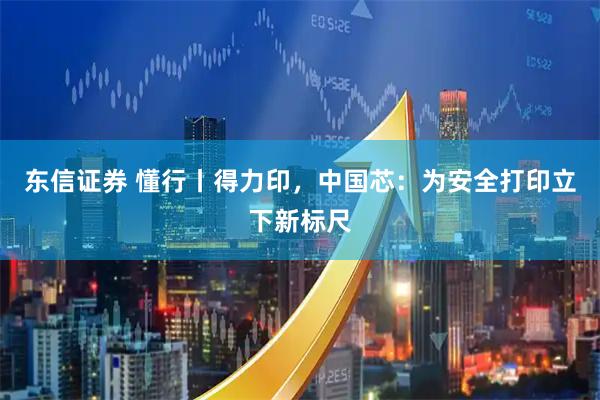 东信证券 懂行丨得力印，中国芯：为安全打印立下新标尺
