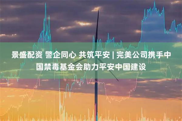 景盛配资 警企同心 共筑平安 | 完美公司携手中国禁毒基金会助力平安中国建设