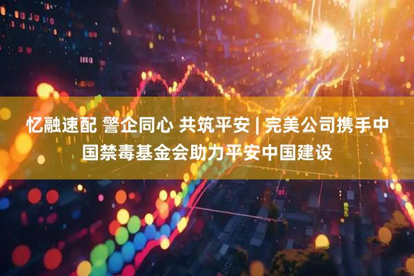 忆融速配 警企同心 共筑平安 | 完美公司携手中国禁毒基金会助力平安中国建设