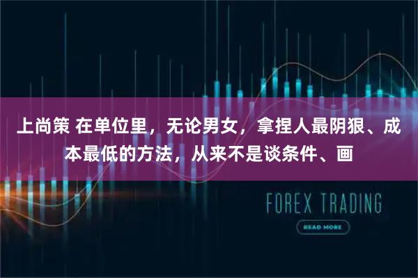 上尚策 在单位里，无论男女，拿捏人最阴狠、成本最低的方法，从来不是谈条件、画