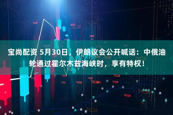 宝尚配资 5月30日，伊朗议会公开喊话：中俄油轮通过霍尔木兹海峡时，享有特权！