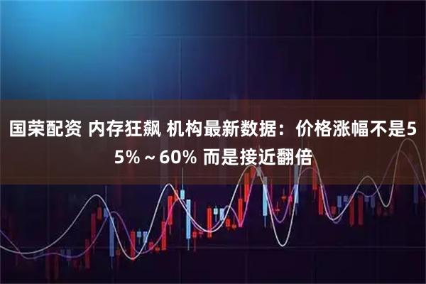国荣配资 内存狂飙 机构最新数据：价格涨幅不是55%～60% 而是接近翻倍