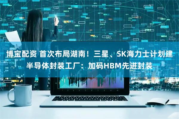 博宝配资 首次布局湖南！三星、SK海力士计划建半导体封装工厂：加码HBM先进封装