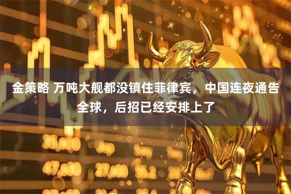 金策略 万吨大舰都没镇住菲律宾，中国连夜通告全球，后招已经安排上了