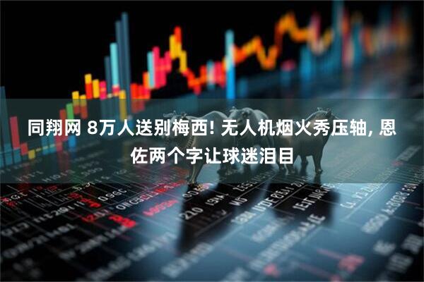 同翔网 8万人送别梅西! 无人机烟火秀压轴, 恩佐两个字让球迷泪目