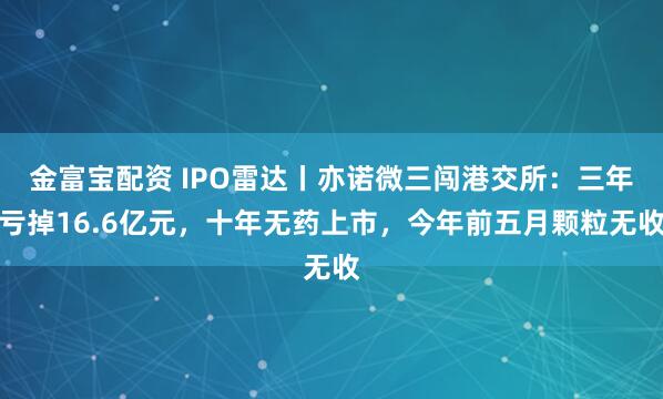 金富宝配资 IPO雷达丨亦诺微三闯港交所：三年亏掉16.6亿元，十年无药上市，今年前五月颗粒无收