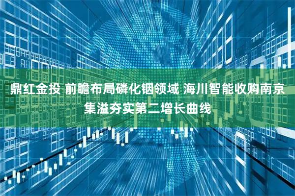 鼎红金投 前瞻布局磷化铟领域 海川智能收购南京集溢夯实第二增长曲线