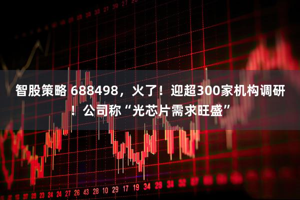 智股策略 688498，火了！迎超300家机构调研！公司称“光芯片需求旺盛”