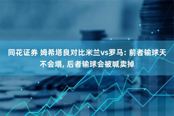 同花证券 姆希塔良对比米兰vs罗马: 前者输球天不会塌, 后者输球会被喊卖掉