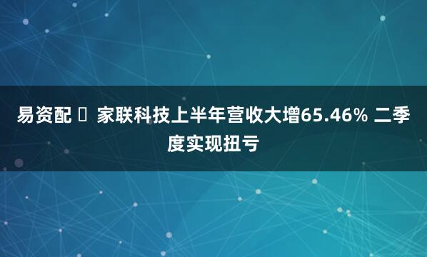 易资配 ​家联科技上半年营收大增65.46% 二季度实现扭亏
