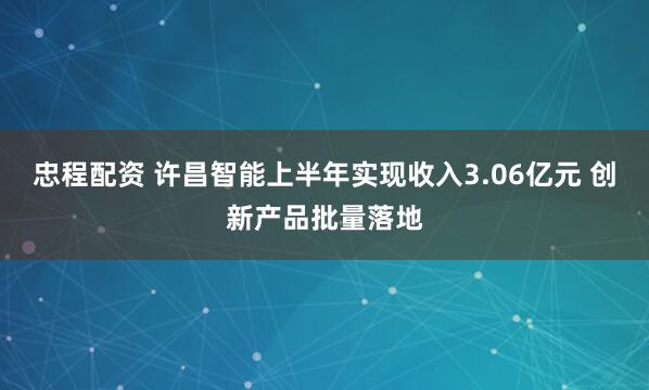 忠程配资 许昌智能上半年实现收入3.06亿元 创新产品批量落地